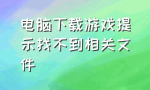 电脑下载游戏提示找不到相关文件（下载的游戏显示找不到文件怎么办）