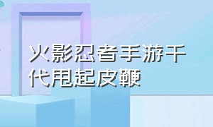 火影忍者手游千代甩起皮鞭（火影忍者手游千代技巧大全）