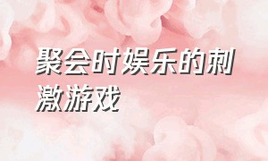 聚会时娱乐的刺激游戏（朋友聚会适合玩的刺激游戏）