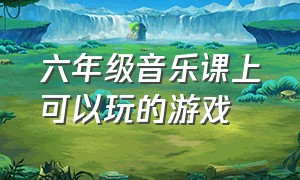 六年级音乐课上可以玩的游戏（六年级音乐课堂游戏）