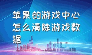 苹果的游戏中心怎么清除游戏数据（苹果怎么清除所有游戏数据）