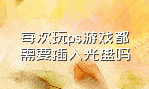 每次玩ps游戏都需要插入光盘吗