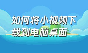 如何将小视频下载到电脑桌面（手机的小视频怎么下载到电脑）