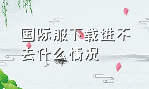 国际服下载进不去什么情况