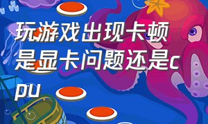 玩游戏出现卡顿是显卡问题还是cpu（玩游戏时显卡占用90 以上还是卡顿）