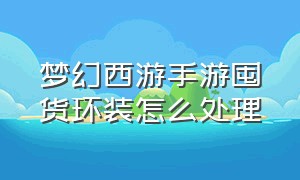 梦幻西游手游囤货环装怎么处理（梦幻西游手游50级环装怎么处理）