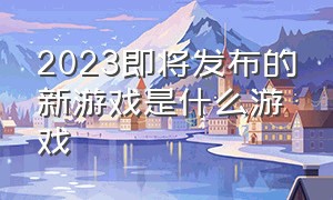 2023即将发布的新游戏是什么游戏（2024年又上新了哪些游戏）