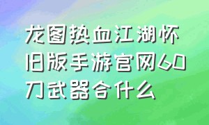 龙图热血江湖怀旧版手游官网60刀武器合什么（龙图热血江湖手游官网）