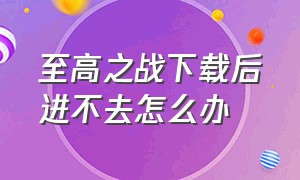 至高之战下载后进不去怎么办