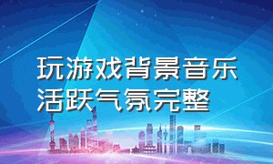 玩游戏背景音乐活跃气氛完整