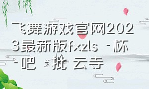 飞舞游戏官网2023最新版fxzls -杯 -吧 -批 云寺（新版炫彩粒子3d小游戏玩一玩入口）