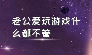 老公爱玩游戏什么都不管（老公爱玩游戏怎么治）