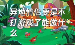 异地情侣要是不打游戏了能做什么