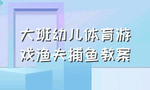 大班幼儿体育游戏渔夫捕鱼教案（大班渔夫捕鱼的游戏教案）