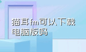 猫耳fm可以下载电脑版吗（猫耳fmapp怎么在电脑版下载）