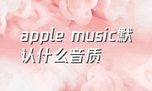 apple music默认什么音质（apple music设置音质）