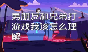 男朋友和兄弟打游戏我该怎么理解