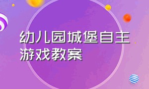 幼儿园城堡自主游戏教案（幼儿园建构游戏城堡教案大全）