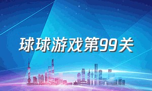 球球游戏第99关（球球游戏全新上线你能闯到第几关）