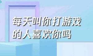 每天叫你打游戏的人喜欢你吗