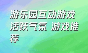 游乐园互动游戏活跃气氛 游戏推荐