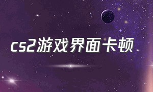 cs2游戏界面卡顿（cs2进游戏卡顿设置没了）