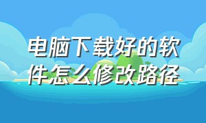 电脑下载好的软件怎么修改路径