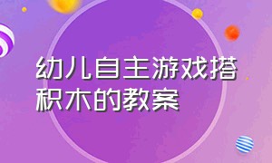 幼儿自主游戏搭积木的教案