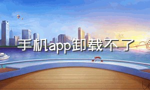 手机app卸载不了（手机APP卸载不了）