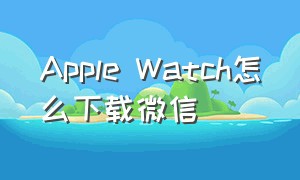 Apple Watch怎么下载微信（apple watch怎么下载微信视频）