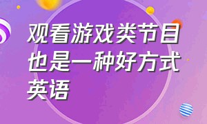 观看游戏类节目也是一种好方式英语（我认为游戏节目非常有趣英语）