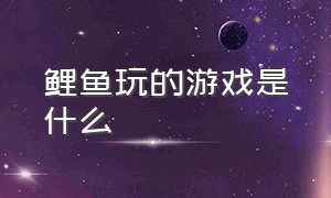 鲤鱼玩的游戏是什么（鲤鱼玩的所有游戏都叫啥）