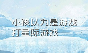 小孩以为是游戏打星际游戏（男孩以为自己玩的是3d游戏）