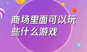 商场里面可以玩些什么游戏（商场里边的娱乐游戏有哪些）