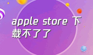 apple store 下载不了了（applestore 为什么下载不了软件）