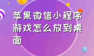 苹果微信小程序游戏怎么放到桌面（苹果手机怎么返回微信小程序游戏）