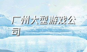 广州大型游戏公司（广州有哪些大型的游戏公司）