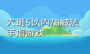 大班5以内加减法手指游戏（幼儿园5至10的加减法趣味游戏）