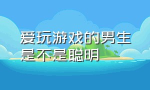 爱玩游戏的男生是不是聪明（爱玩游戏的男生是个怎么样的人）