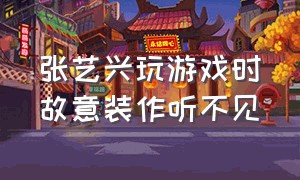 张艺兴玩游戏时故意装作听不见