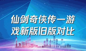 仙剑奇侠传一游戏新版旧版对比（仙剑奇侠传一游戏改版）