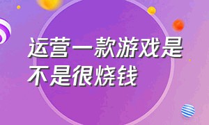 运营一款游戏是不是很烧钱