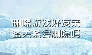 删除游戏好友亲密关系会删除吗