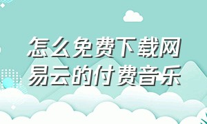 怎么免费下载网易云的付费音乐（怎么免费下载网易云的付费音乐呢）