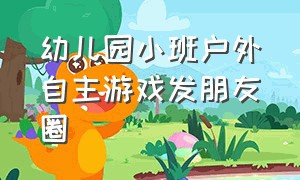 幼儿园小班户外自主游戏发朋友圈