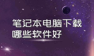 笔记本电脑下载哪些软件好