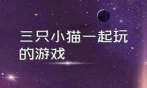 三只小猫一起玩的游戏（三只小猫一起玩的游戏有哪些）