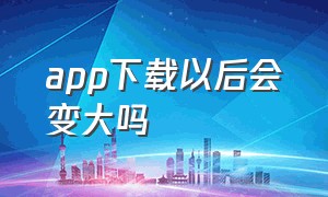 app下载以后会变大吗（为什么app下载很小但用后越来越大）