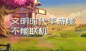 文明时代手游能不能联机（文明时代怎么用两个手机联机）