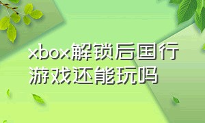 xbox解锁后国行游戏还能玩吗（xbox解锁后国行游戏还能玩吗）